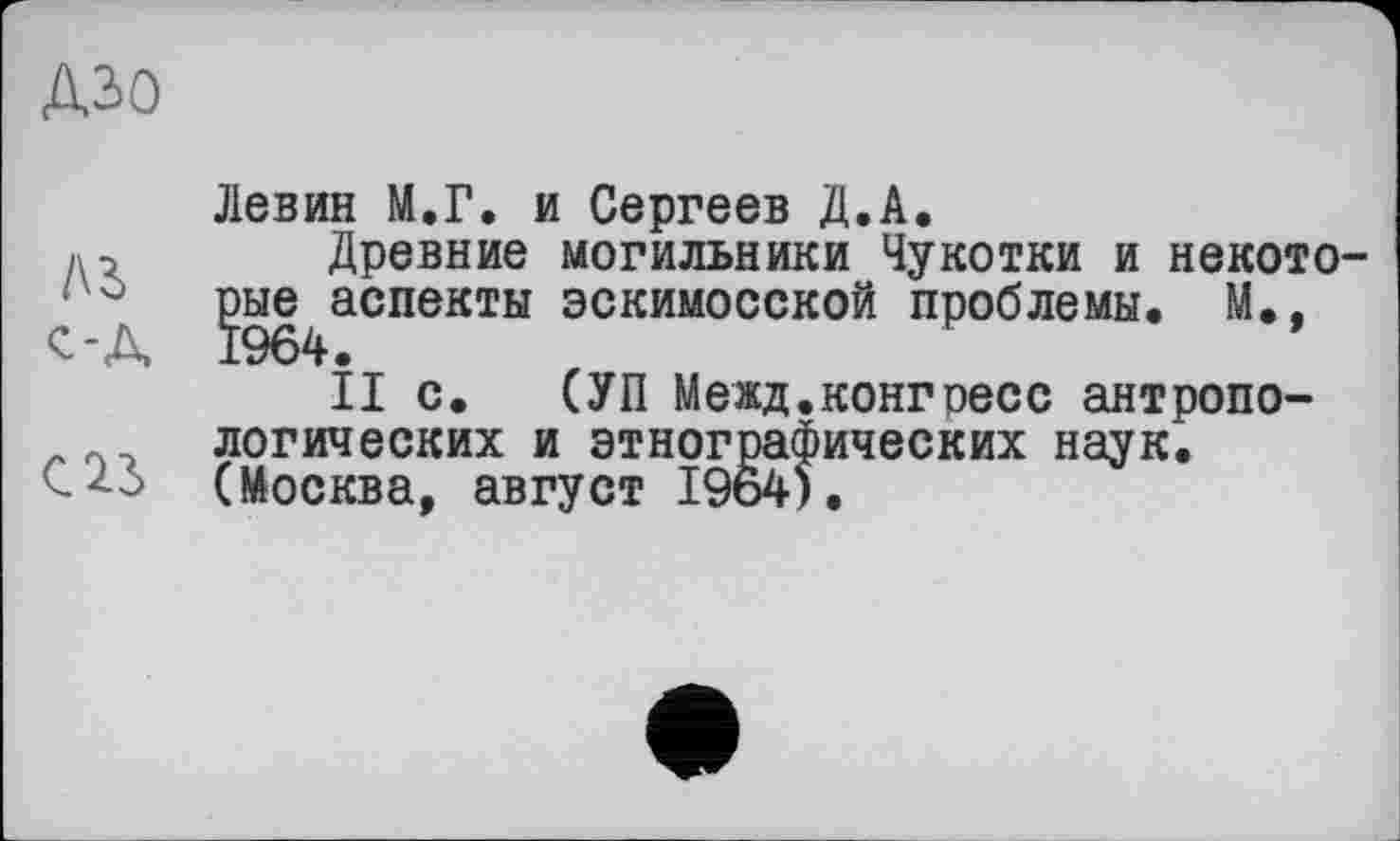 ﻿ДЗО
ль с-А
С 23
Левин М.Г. и Сергеев Д.А.
Древние могильники Чукотки и некото-{эые^аспекты эскимосской проблемы, М.,
II с. СУП Межд.конгресс антропологических и этнографических наук. (Москва, август 1964).